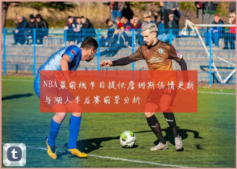 NBA最前线节目提供詹姆斯伤情更新与湖人季后赛前景分析
