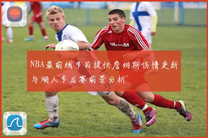 NBA最前线节目提供詹姆斯伤情更新与湖人季后赛前景分析